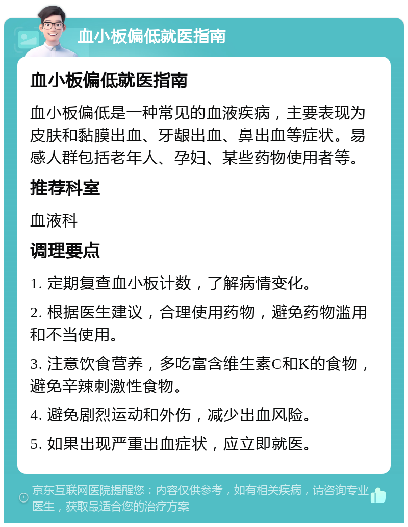 血小板偏低就医指南 血小板偏低就医指南 血小板偏低是一种常见的血液疾病，主要表现为皮肤和黏膜出血、牙龈出血、鼻出血等症状。易感人群包括老年人、孕妇、某些药物使用者等。 推荐科室 血液科 调理要点 1. 定期复查血小板计数，了解病情变化。 2. 根据医生建议，合理使用药物，避免药物滥用和不当使用。 3. 注意饮食营养，多吃富含维生素C和K的食物，避免辛辣刺激性食物。 4. 避免剧烈运动和外伤，减少出血风险。 5. 如果出现严重出血症状，应立即就医。