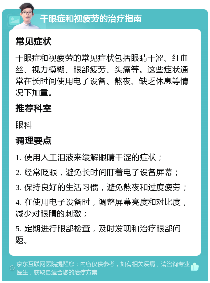 干眼症和视疲劳的治疗指南 常见症状 干眼症和视疲劳的常见症状包括眼睛干涩、红血丝、视力模糊、眼部疲劳、头痛等。这些症状通常在长时间使用电子设备、熬夜、缺乏休息等情况下加重。 推荐科室 眼科 调理要点 1. 使用人工泪液来缓解眼睛干涩的症状； 2. 经常眨眼，避免长时间盯着电子设备屏幕； 3. 保持良好的生活习惯，避免熬夜和过度疲劳； 4. 在使用电子设备时，调整屏幕亮度和对比度，减少对眼睛的刺激； 5. 定期进行眼部检查，及时发现和治疗眼部问题。