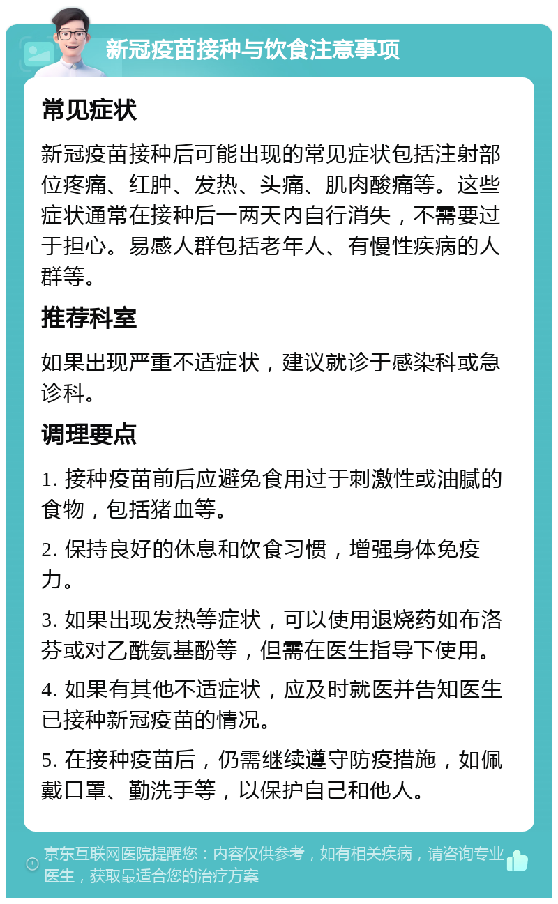 新冠疫苗接种与饮食注意事项 常见症状 新冠疫苗接种后可能出现的常见症状包括注射部位疼痛、红肿、发热、头痛、肌肉酸痛等。这些症状通常在接种后一两天内自行消失，不需要过于担心。易感人群包括老年人、有慢性疾病的人群等。 推荐科室 如果出现严重不适症状，建议就诊于感染科或急诊科。 调理要点 1. 接种疫苗前后应避免食用过于刺激性或油腻的食物，包括猪血等。 2. 保持良好的休息和饮食习惯，增强身体免疫力。 3. 如果出现发热等症状，可以使用退烧药如布洛芬或对乙酰氨基酚等，但需在医生指导下使用。 4. 如果有其他不适症状，应及时就医并告知医生已接种新冠疫苗的情况。 5. 在接种疫苗后，仍需继续遵守防疫措施，如佩戴口罩、勤洗手等，以保护自己和他人。