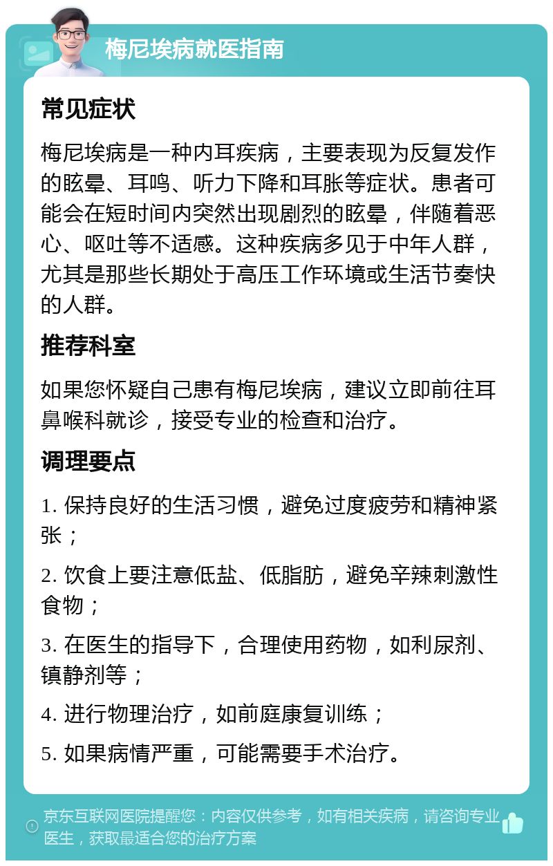 梅尼埃病就医指南 常见症状 梅尼埃病是一种内耳疾病，主要表现为反复发作的眩晕、耳鸣、听力下降和耳胀等症状。患者可能会在短时间内突然出现剧烈的眩晕，伴随着恶心、呕吐等不适感。这种疾病多见于中年人群，尤其是那些长期处于高压工作环境或生活节奏快的人群。 推荐科室 如果您怀疑自己患有梅尼埃病，建议立即前往耳鼻喉科就诊，接受专业的检查和治疗。 调理要点 1. 保持良好的生活习惯，避免过度疲劳和精神紧张； 2. 饮食上要注意低盐、低脂肪，避免辛辣刺激性食物； 3. 在医生的指导下，合理使用药物，如利尿剂、镇静剂等； 4. 进行物理治疗，如前庭康复训练； 5. 如果病情严重，可能需要手术治疗。