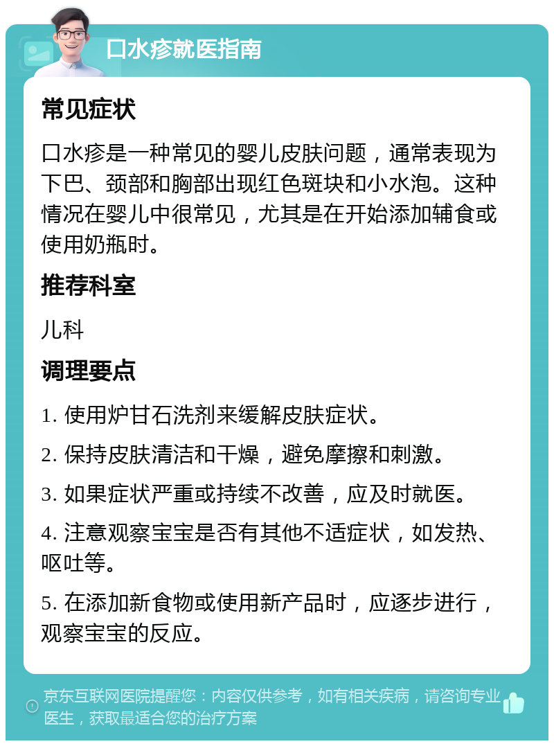 口水疹就医指南 常见症状 口水疹是一种常见的婴儿皮肤问题，通常表现为下巴、颈部和胸部出现红色斑块和小水泡。这种情况在婴儿中很常见，尤其是在开始添加辅食或使用奶瓶时。 推荐科室 儿科 调理要点 1. 使用炉甘石洗剂来缓解皮肤症状。 2. 保持皮肤清洁和干燥，避免摩擦和刺激。 3. 如果症状严重或持续不改善，应及时就医。 4. 注意观察宝宝是否有其他不适症状，如发热、呕吐等。 5. 在添加新食物或使用新产品时，应逐步进行，观察宝宝的反应。