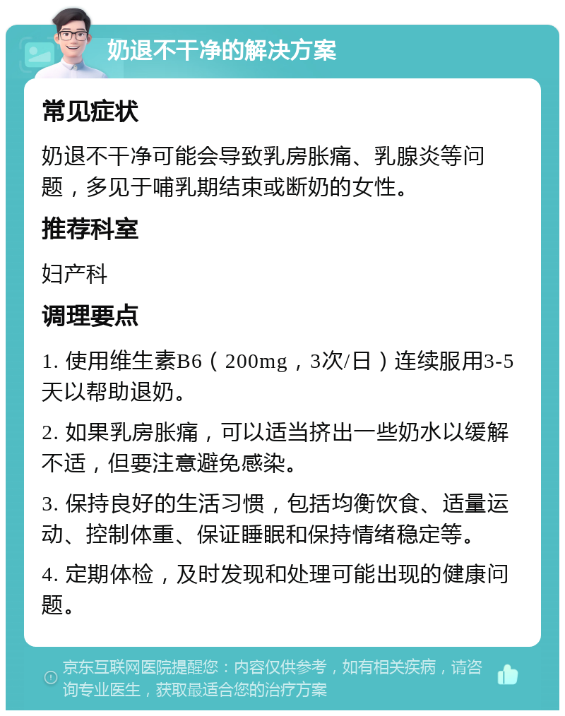 奶退不干净的解决方案 常见症状 奶退不干净可能会导致乳房胀痛、乳腺炎等问题，多见于哺乳期结束或断奶的女性。 推荐科室 妇产科 调理要点 1. 使用维生素B6（200mg，3次/日）连续服用3-5天以帮助退奶。 2. 如果乳房胀痛，可以适当挤出一些奶水以缓解不适，但要注意避免感染。 3. 保持良好的生活习惯，包括均衡饮食、适量运动、控制体重、保证睡眠和保持情绪稳定等。 4. 定期体检，及时发现和处理可能出现的健康问题。