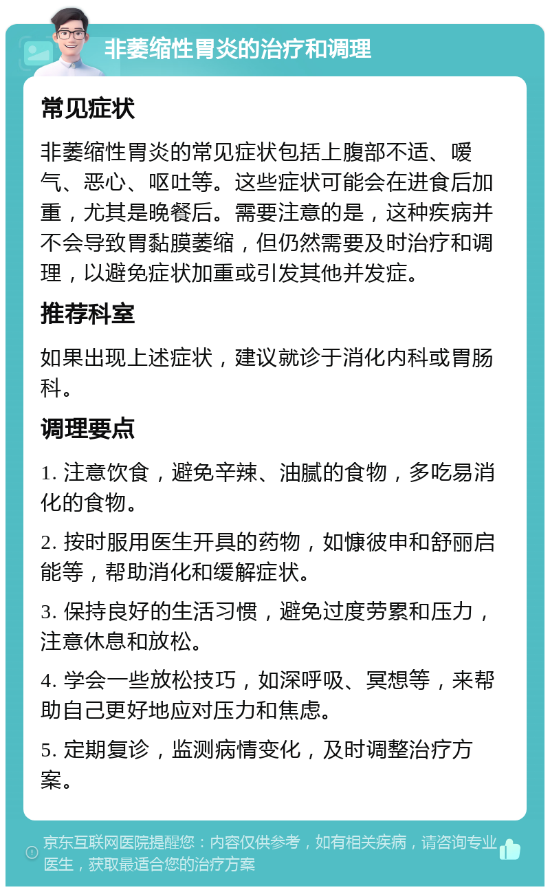 非萎缩性胃炎的治疗和调理 常见症状 非萎缩性胃炎的常见症状包括上腹部不适、嗳气、恶心、呕吐等。这些症状可能会在进食后加重，尤其是晚餐后。需要注意的是，这种疾病并不会导致胃黏膜萎缩，但仍然需要及时治疗和调理，以避免症状加重或引发其他并发症。 推荐科室 如果出现上述症状，建议就诊于消化内科或胃肠科。 调理要点 1. 注意饮食，避免辛辣、油腻的食物，多吃易消化的食物。 2. 按时服用医生开具的药物，如慷彼申和舒丽启能等，帮助消化和缓解症状。 3. 保持良好的生活习惯，避免过度劳累和压力，注意休息和放松。 4. 学会一些放松技巧，如深呼吸、冥想等，来帮助自己更好地应对压力和焦虑。 5. 定期复诊，监测病情变化，及时调整治疗方案。