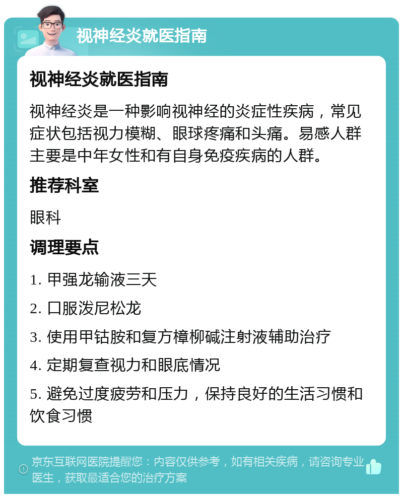 视神经炎就医指南 视神经炎就医指南 视神经炎是一种影响视神经的炎症性疾病，常见症状包括视力模糊、眼球疼痛和头痛。易感人群主要是中年女性和有自身免疫疾病的人群。 推荐科室 眼科 调理要点 1. 甲强龙输液三天 2. 口服泼尼松龙 3. 使用甲钴胺和复方樟柳碱注射液辅助治疗 4. 定期复查视力和眼底情况 5. 避免过度疲劳和压力，保持良好的生活习惯和饮食习惯