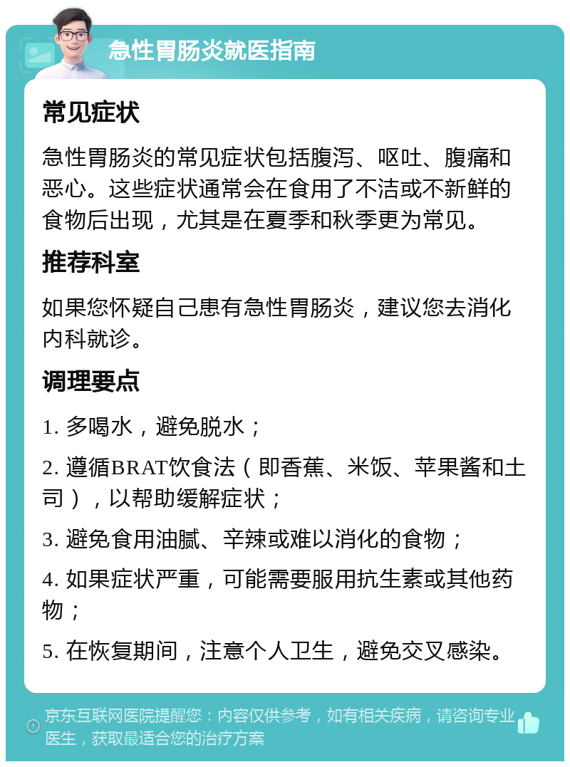 急性胃肠炎就医指南 常见症状 急性胃肠炎的常见症状包括腹泻、呕吐、腹痛和恶心。这些症状通常会在食用了不洁或不新鲜的食物后出现，尤其是在夏季和秋季更为常见。 推荐科室 如果您怀疑自己患有急性胃肠炎，建议您去消化内科就诊。 调理要点 1. 多喝水，避免脱水； 2. 遵循BRAT饮食法（即香蕉、米饭、苹果酱和土司），以帮助缓解症状； 3. 避免食用油腻、辛辣或难以消化的食物； 4. 如果症状严重，可能需要服用抗生素或其他药物； 5. 在恢复期间，注意个人卫生，避免交叉感染。