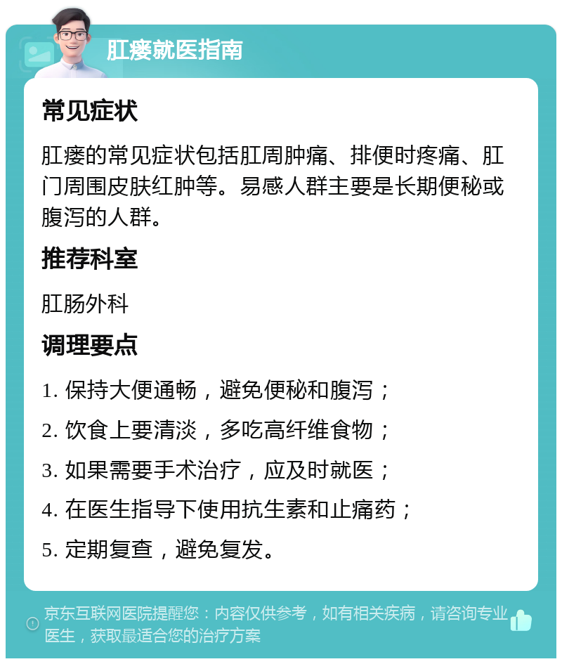 肛瘘就医指南 常见症状 肛瘘的常见症状包括肛周肿痛、排便时疼痛、肛门周围皮肤红肿等。易感人群主要是长期便秘或腹泻的人群。 推荐科室 肛肠外科 调理要点 1. 保持大便通畅，避免便秘和腹泻； 2. 饮食上要清淡，多吃高纤维食物； 3. 如果需要手术治疗，应及时就医； 4. 在医生指导下使用抗生素和止痛药； 5. 定期复查，避免复发。