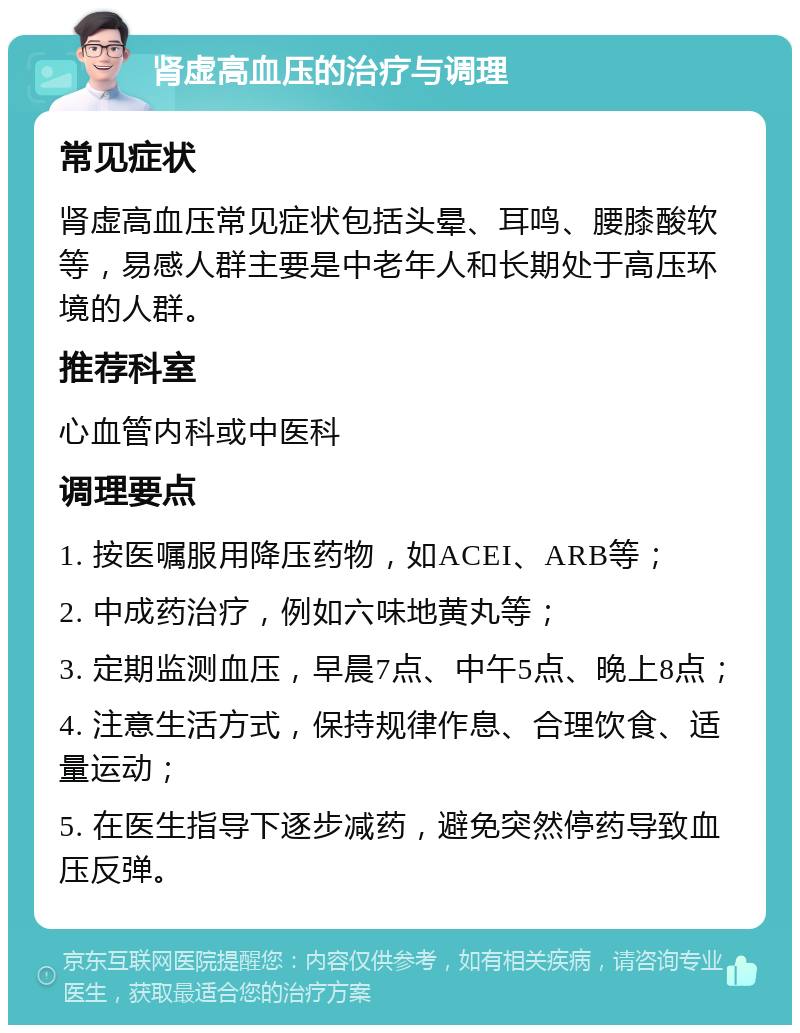 肾虚高血压的治疗与调理 常见症状 肾虚高血压常见症状包括头晕、耳鸣、腰膝酸软等，易感人群主要是中老年人和长期处于高压环境的人群。 推荐科室 心血管内科或中医科 调理要点 1. 按医嘱服用降压药物，如ACEI、ARB等； 2. 中成药治疗，例如六味地黄丸等； 3. 定期监测血压，早晨7点、中午5点、晚上8点； 4. 注意生活方式，保持规律作息、合理饮食、适量运动； 5. 在医生指导下逐步减药，避免突然停药导致血压反弹。