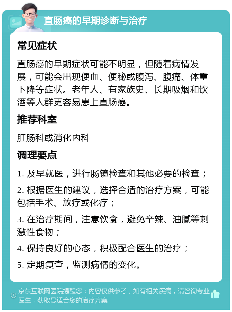 直肠癌的早期诊断与治疗 常见症状 直肠癌的早期症状可能不明显，但随着病情发展，可能会出现便血、便秘或腹泻、腹痛、体重下降等症状。老年人、有家族史、长期吸烟和饮酒等人群更容易患上直肠癌。 推荐科室 肛肠科或消化内科 调理要点 1. 及早就医，进行肠镜检查和其他必要的检查； 2. 根据医生的建议，选择合适的治疗方案，可能包括手术、放疗或化疗； 3. 在治疗期间，注意饮食，避免辛辣、油腻等刺激性食物； 4. 保持良好的心态，积极配合医生的治疗； 5. 定期复查，监测病情的变化。