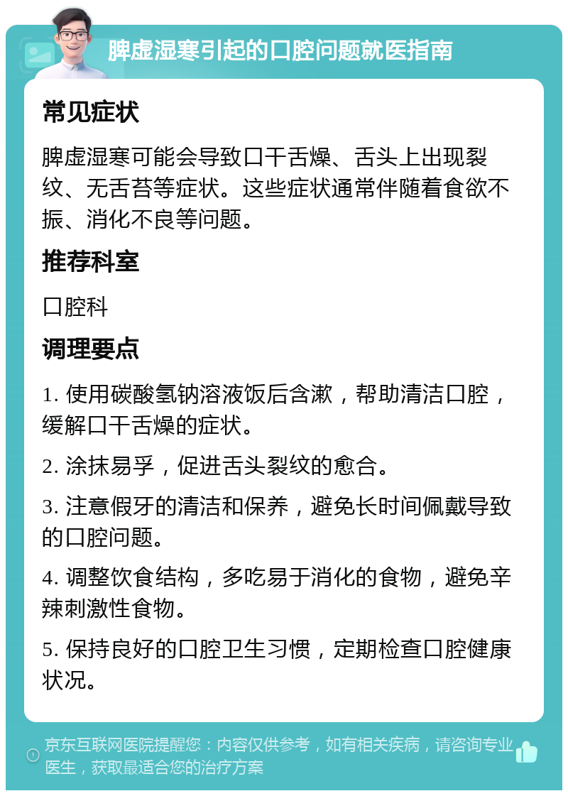 脾虚湿寒引起的口腔问题就医指南 常见症状 脾虚湿寒可能会导致口干舌燥、舌头上出现裂纹、无舌苔等症状。这些症状通常伴随着食欲不振、消化不良等问题。 推荐科室 口腔科 调理要点 1. 使用碳酸氢钠溶液饭后含漱，帮助清洁口腔，缓解口干舌燥的症状。 2. 涂抹易孚，促进舌头裂纹的愈合。 3. 注意假牙的清洁和保养，避免长时间佩戴导致的口腔问题。 4. 调整饮食结构，多吃易于消化的食物，避免辛辣刺激性食物。 5. 保持良好的口腔卫生习惯，定期检查口腔健康状况。