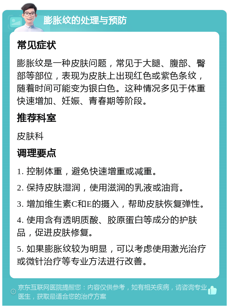 膨胀纹的处理与预防 常见症状 膨胀纹是一种皮肤问题，常见于大腿、腹部、臀部等部位，表现为皮肤上出现红色或紫色条纹，随着时间可能变为银白色。这种情况多见于体重快速增加、妊娠、青春期等阶段。 推荐科室 皮肤科 调理要点 1. 控制体重，避免快速增重或减重。 2. 保持皮肤湿润，使用滋润的乳液或油膏。 3. 增加维生素C和E的摄入，帮助皮肤恢复弹性。 4. 使用含有透明质酸、胶原蛋白等成分的护肤品，促进皮肤修复。 5. 如果膨胀纹较为明显，可以考虑使用激光治疗或微针治疗等专业方法进行改善。