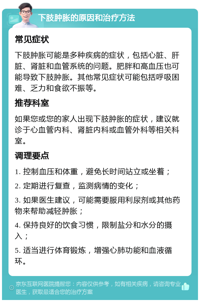 下肢肿胀的原因和治疗方法 常见症状 下肢肿胀可能是多种疾病的症状，包括心脏、肝脏、肾脏和血管系统的问题。肥胖和高血压也可能导致下肢肿胀。其他常见症状可能包括呼吸困难、乏力和食欲不振等。 推荐科室 如果您或您的家人出现下肢肿胀的症状，建议就诊于心血管内科、肾脏内科或血管外科等相关科室。 调理要点 1. 控制血压和体重，避免长时间站立或坐着； 2. 定期进行复查，监测病情的变化； 3. 如果医生建议，可能需要服用利尿剂或其他药物来帮助减轻肿胀； 4. 保持良好的饮食习惯，限制盐分和水分的摄入； 5. 适当进行体育锻炼，增强心肺功能和血液循环。