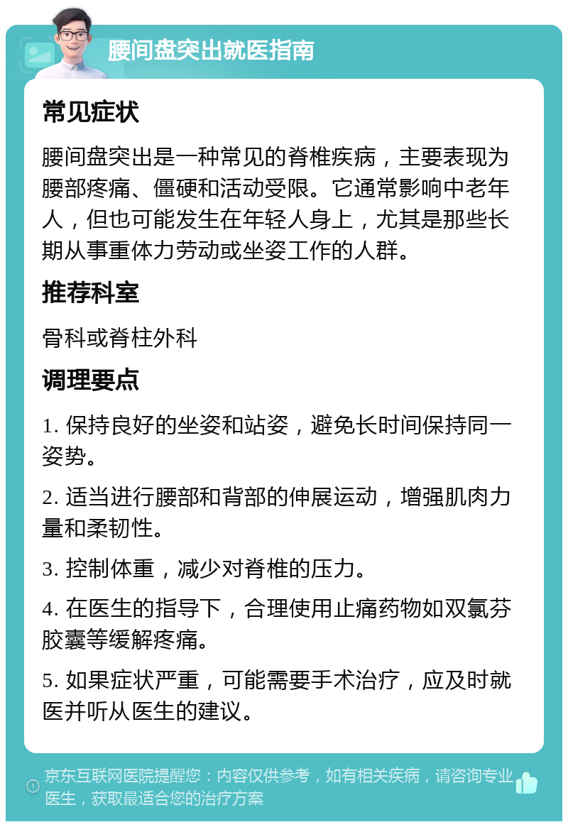 腰间盘突出就医指南 常见症状 腰间盘突出是一种常见的脊椎疾病，主要表现为腰部疼痛、僵硬和活动受限。它通常影响中老年人，但也可能发生在年轻人身上，尤其是那些长期从事重体力劳动或坐姿工作的人群。 推荐科室 骨科或脊柱外科 调理要点 1. 保持良好的坐姿和站姿，避免长时间保持同一姿势。 2. 适当进行腰部和背部的伸展运动，增强肌肉力量和柔韧性。 3. 控制体重，减少对脊椎的压力。 4. 在医生的指导下，合理使用止痛药物如双氯芬胶囊等缓解疼痛。 5. 如果症状严重，可能需要手术治疗，应及时就医并听从医生的建议。