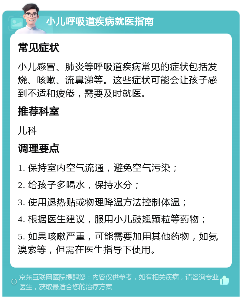 小儿呼吸道疾病就医指南 常见症状 小儿感冒、肺炎等呼吸道疾病常见的症状包括发烧、咳嗽、流鼻涕等。这些症状可能会让孩子感到不适和疲倦，需要及时就医。 推荐科室 儿科 调理要点 1. 保持室内空气流通，避免空气污染； 2. 给孩子多喝水，保持水分； 3. 使用退热贴或物理降温方法控制体温； 4. 根据医生建议，服用小儿豉翘颗粒等药物； 5. 如果咳嗽严重，可能需要加用其他药物，如氨溴索等，但需在医生指导下使用。