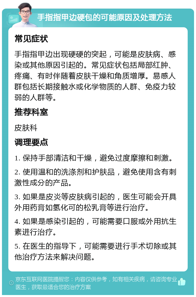 手指指甲边硬包的可能原因及处理方法 常见症状 手指指甲边出现硬硬的突起，可能是皮肤病、感染或其他原因引起的。常见症状包括局部红肿、疼痛、有时伴随着皮肤干燥和角质增厚。易感人群包括长期接触水或化学物质的人群、免疫力较弱的人群等。 推荐科室 皮肤科 调理要点 1. 保持手部清洁和干燥，避免过度摩擦和刺激。 2. 使用温和的洗涤剂和护肤品，避免使用含有刺激性成分的产品。 3. 如果是皮炎等皮肤病引起的，医生可能会开具外用药膏如氢化可的松乳膏等进行治疗。 4. 如果是感染引起的，可能需要口服或外用抗生素进行治疗。 5. 在医生的指导下，可能需要进行手术切除或其他治疗方法来解决问题。