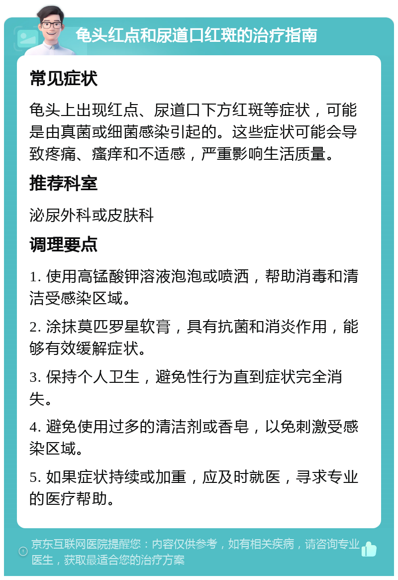 龟头红点和尿道口红斑的治疗指南 常见症状 龟头上出现红点、尿道口下方红斑等症状，可能是由真菌或细菌感染引起的。这些症状可能会导致疼痛、瘙痒和不适感，严重影响生活质量。 推荐科室 泌尿外科或皮肤科 调理要点 1. 使用高锰酸钾溶液泡泡或喷洒，帮助消毒和清洁受感染区域。 2. 涂抹莫匹罗星软膏，具有抗菌和消炎作用，能够有效缓解症状。 3. 保持个人卫生，避免性行为直到症状完全消失。 4. 避免使用过多的清洁剂或香皂，以免刺激受感染区域。 5. 如果症状持续或加重，应及时就医，寻求专业的医疗帮助。