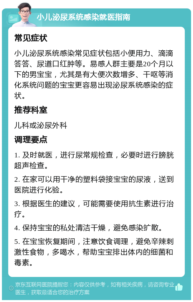 小儿泌尿系统感染就医指南 常见症状 小儿泌尿系统感染常见症状包括小便用力、滴滴答答、尿道口红肿等。易感人群主要是20个月以下的男宝宝，尤其是有大便次数增多、干呕等消化系统问题的宝宝更容易出现泌尿系统感染的症状。 推荐科室 儿科或泌尿外科 调理要点 1. 及时就医，进行尿常规检查，必要时进行膀胱超声检查。 2. 在家可以用干净的塑料袋接宝宝的尿液，送到医院进行化验。 3. 根据医生的建议，可能需要使用抗生素进行治疗。 4. 保持宝宝的私处清洁干燥，避免感染扩散。 5. 在宝宝恢复期间，注意饮食调理，避免辛辣刺激性食物，多喝水，帮助宝宝排出体内的细菌和毒素。