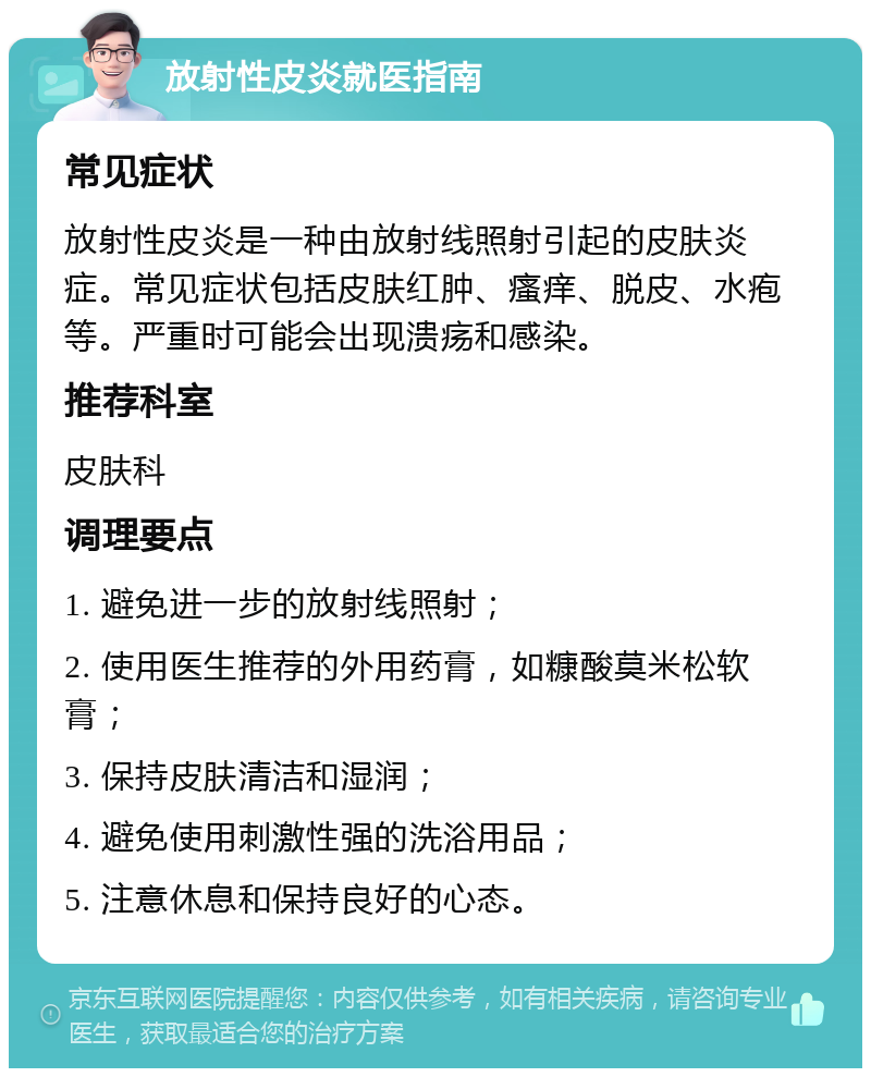 放射性皮炎就医指南 常见症状 放射性皮炎是一种由放射线照射引起的皮肤炎症。常见症状包括皮肤红肿、瘙痒、脱皮、水疱等。严重时可能会出现溃疡和感染。 推荐科室 皮肤科 调理要点 1. 避免进一步的放射线照射； 2. 使用医生推荐的外用药膏，如糠酸莫米松软膏； 3. 保持皮肤清洁和湿润； 4. 避免使用刺激性强的洗浴用品； 5. 注意休息和保持良好的心态。