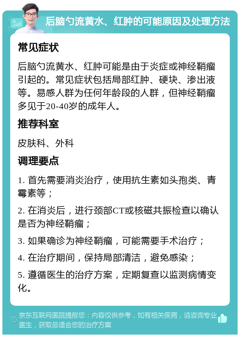 后脑勺流黄水、红肿的可能原因及处理方法 常见症状 后脑勺流黄水、红肿可能是由于炎症或神经鞘瘤引起的。常见症状包括局部红肿、硬块、渗出液等。易感人群为任何年龄段的人群，但神经鞘瘤多见于20-40岁的成年人。 推荐科室 皮肤科、外科 调理要点 1. 首先需要消炎治疗，使用抗生素如头孢类、青霉素等； 2. 在消炎后，进行颈部CT或核磁共振检查以确认是否为神经鞘瘤； 3. 如果确诊为神经鞘瘤，可能需要手术治疗； 4. 在治疗期间，保持局部清洁，避免感染； 5. 遵循医生的治疗方案，定期复查以监测病情变化。