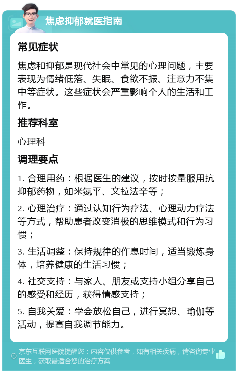 焦虑抑郁就医指南 常见症状 焦虑和抑郁是现代社会中常见的心理问题，主要表现为情绪低落、失眠、食欲不振、注意力不集中等症状。这些症状会严重影响个人的生活和工作。 推荐科室 心理科 调理要点 1. 合理用药：根据医生的建议，按时按量服用抗抑郁药物，如米氮平、文拉法辛等； 2. 心理治疗：通过认知行为疗法、心理动力疗法等方式，帮助患者改变消极的思维模式和行为习惯； 3. 生活调整：保持规律的作息时间，适当锻炼身体，培养健康的生活习惯； 4. 社交支持：与家人、朋友或支持小组分享自己的感受和经历，获得情感支持； 5. 自我关爱：学会放松自己，进行冥想、瑜伽等活动，提高自我调节能力。