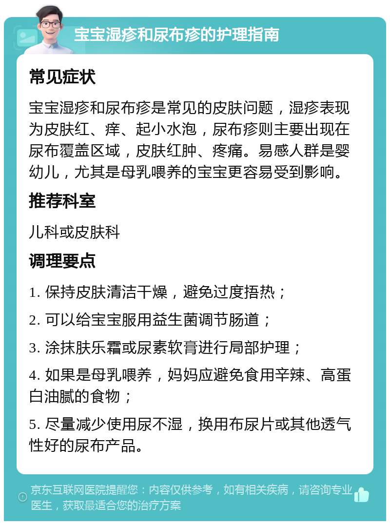 宝宝湿疹和尿布疹的护理指南 常见症状 宝宝湿疹和尿布疹是常见的皮肤问题，湿疹表现为皮肤红、痒、起小水泡，尿布疹则主要出现在尿布覆盖区域，皮肤红肿、疼痛。易感人群是婴幼儿，尤其是母乳喂养的宝宝更容易受到影响。 推荐科室 儿科或皮肤科 调理要点 1. 保持皮肤清洁干燥，避免过度捂热； 2. 可以给宝宝服用益生菌调节肠道； 3. 涂抹肤乐霜或尿素软膏进行局部护理； 4. 如果是母乳喂养，妈妈应避免食用辛辣、高蛋白油腻的食物； 5. 尽量减少使用尿不湿，换用布尿片或其他透气性好的尿布产品。