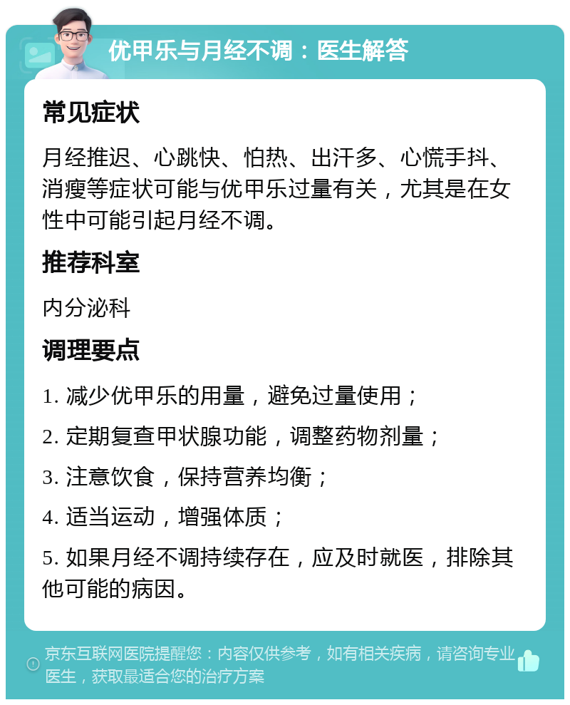 优甲乐与月经不调：医生解答 常见症状 月经推迟、心跳快、怕热、出汗多、心慌手抖、消瘦等症状可能与优甲乐过量有关，尤其是在女性中可能引起月经不调。 推荐科室 内分泌科 调理要点 1. 减少优甲乐的用量，避免过量使用； 2. 定期复查甲状腺功能，调整药物剂量； 3. 注意饮食，保持营养均衡； 4. 适当运动，增强体质； 5. 如果月经不调持续存在，应及时就医，排除其他可能的病因。