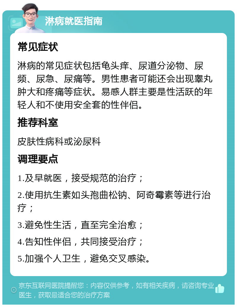 淋病就医指南 常见症状 淋病的常见症状包括龟头痒、尿道分泌物、尿频、尿急、尿痛等。男性患者可能还会出现睾丸肿大和疼痛等症状。易感人群主要是性活跃的年轻人和不使用安全套的性伴侣。 推荐科室 皮肤性病科或泌尿科 调理要点 1.及早就医，接受规范的治疗； 2.使用抗生素如头孢曲松钠、阿奇霉素等进行治疗； 3.避免性生活，直至完全治愈； 4.告知性伴侣，共同接受治疗； 5.加强个人卫生，避免交叉感染。