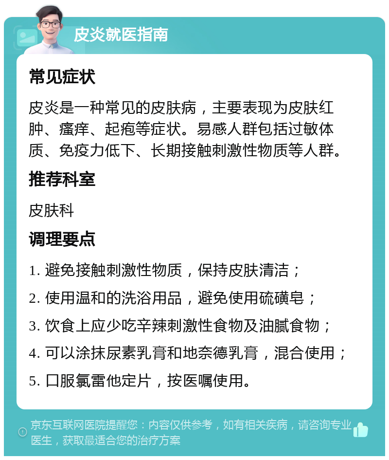 皮炎就医指南 常见症状 皮炎是一种常见的皮肤病，主要表现为皮肤红肿、瘙痒、起疱等症状。易感人群包括过敏体质、免疫力低下、长期接触刺激性物质等人群。 推荐科室 皮肤科 调理要点 1. 避免接触刺激性物质，保持皮肤清洁； 2. 使用温和的洗浴用品，避免使用硫磺皂； 3. 饮食上应少吃辛辣刺激性食物及油腻食物； 4. 可以涂抹尿素乳膏和地奈德乳膏，混合使用； 5. 口服氯雷他定片，按医嘱使用。