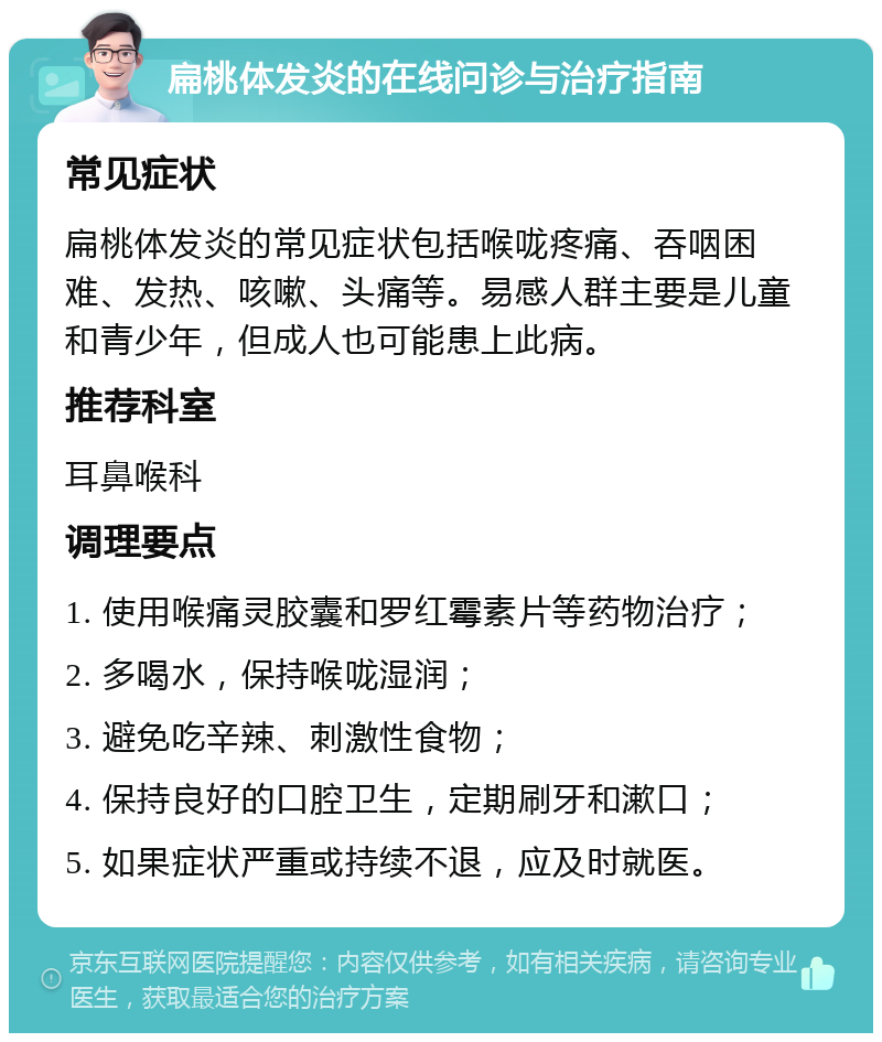 扁桃体发炎的在线问诊与治疗指南 常见症状 扁桃体发炎的常见症状包括喉咙疼痛、吞咽困难、发热、咳嗽、头痛等。易感人群主要是儿童和青少年，但成人也可能患上此病。 推荐科室 耳鼻喉科 调理要点 1. 使用喉痛灵胶囊和罗红霉素片等药物治疗； 2. 多喝水，保持喉咙湿润； 3. 避免吃辛辣、刺激性食物； 4. 保持良好的口腔卫生，定期刷牙和漱口； 5. 如果症状严重或持续不退，应及时就医。