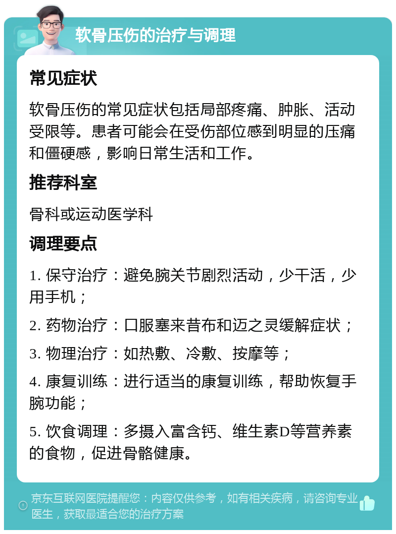 软骨压伤的治疗与调理 常见症状 软骨压伤的常见症状包括局部疼痛、肿胀、活动受限等。患者可能会在受伤部位感到明显的压痛和僵硬感，影响日常生活和工作。 推荐科室 骨科或运动医学科 调理要点 1. 保守治疗：避免腕关节剧烈活动，少干活，少用手机； 2. 药物治疗：口服塞来昔布和迈之灵缓解症状； 3. 物理治疗：如热敷、冷敷、按摩等； 4. 康复训练：进行适当的康复训练，帮助恢复手腕功能； 5. 饮食调理：多摄入富含钙、维生素D等营养素的食物，促进骨骼健康。