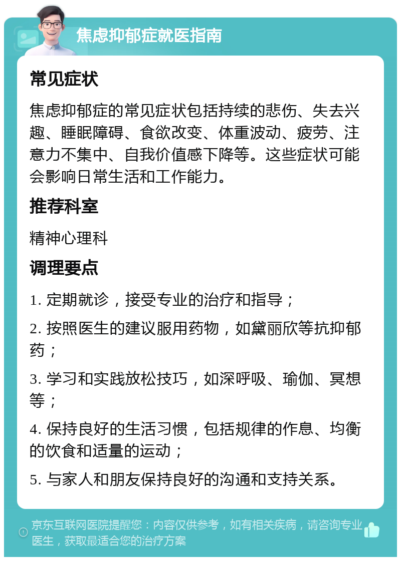 焦虑抑郁症就医指南 常见症状 焦虑抑郁症的常见症状包括持续的悲伤、失去兴趣、睡眠障碍、食欲改变、体重波动、疲劳、注意力不集中、自我价值感下降等。这些症状可能会影响日常生活和工作能力。 推荐科室 精神心理科 调理要点 1. 定期就诊，接受专业的治疗和指导； 2. 按照医生的建议服用药物，如黛丽欣等抗抑郁药； 3. 学习和实践放松技巧，如深呼吸、瑜伽、冥想等； 4. 保持良好的生活习惯，包括规律的作息、均衡的饮食和适量的运动； 5. 与家人和朋友保持良好的沟通和支持关系。