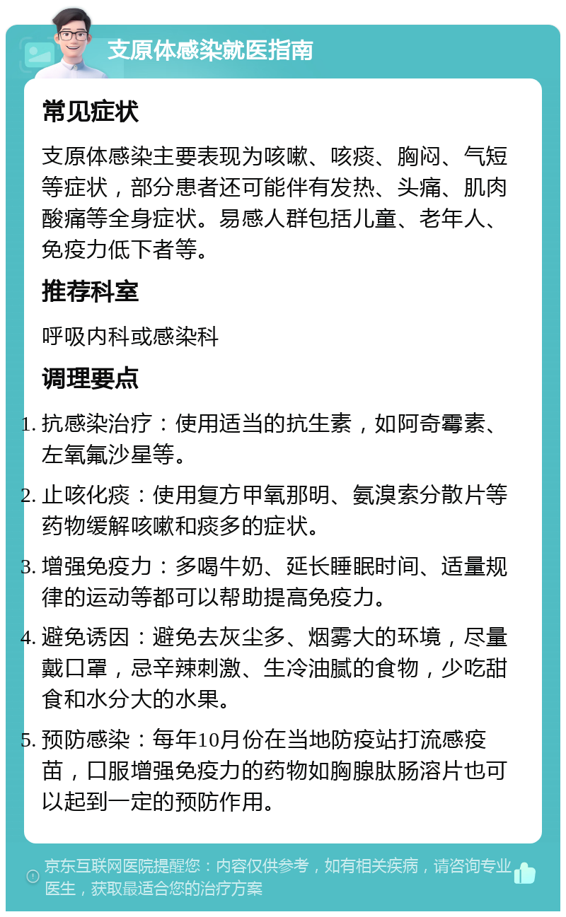 支原体感染就医指南 常见症状 支原体感染主要表现为咳嗽、咳痰、胸闷、气短等症状，部分患者还可能伴有发热、头痛、肌肉酸痛等全身症状。易感人群包括儿童、老年人、免疫力低下者等。 推荐科室 呼吸内科或感染科 调理要点 抗感染治疗：使用适当的抗生素，如阿奇霉素、左氧氟沙星等。 止咳化痰：使用复方甲氧那明、氨溴索分散片等药物缓解咳嗽和痰多的症状。 增强免疫力：多喝牛奶、延长睡眠时间、适量规律的运动等都可以帮助提高免疫力。 避免诱因：避免去灰尘多、烟雾大的环境，尽量戴口罩，忌辛辣刺激、生冷油腻的食物，少吃甜食和水分大的水果。 预防感染：每年10月份在当地防疫站打流感疫苗，口服增强免疫力的药物如胸腺肽肠溶片也可以起到一定的预防作用。