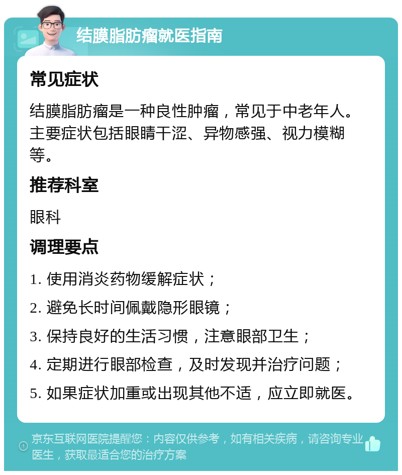 结膜脂肪瘤就医指南 常见症状 结膜脂肪瘤是一种良性肿瘤，常见于中老年人。主要症状包括眼睛干涩、异物感强、视力模糊等。 推荐科室 眼科 调理要点 1. 使用消炎药物缓解症状； 2. 避免长时间佩戴隐形眼镜； 3. 保持良好的生活习惯，注意眼部卫生； 4. 定期进行眼部检查，及时发现并治疗问题； 5. 如果症状加重或出现其他不适，应立即就医。