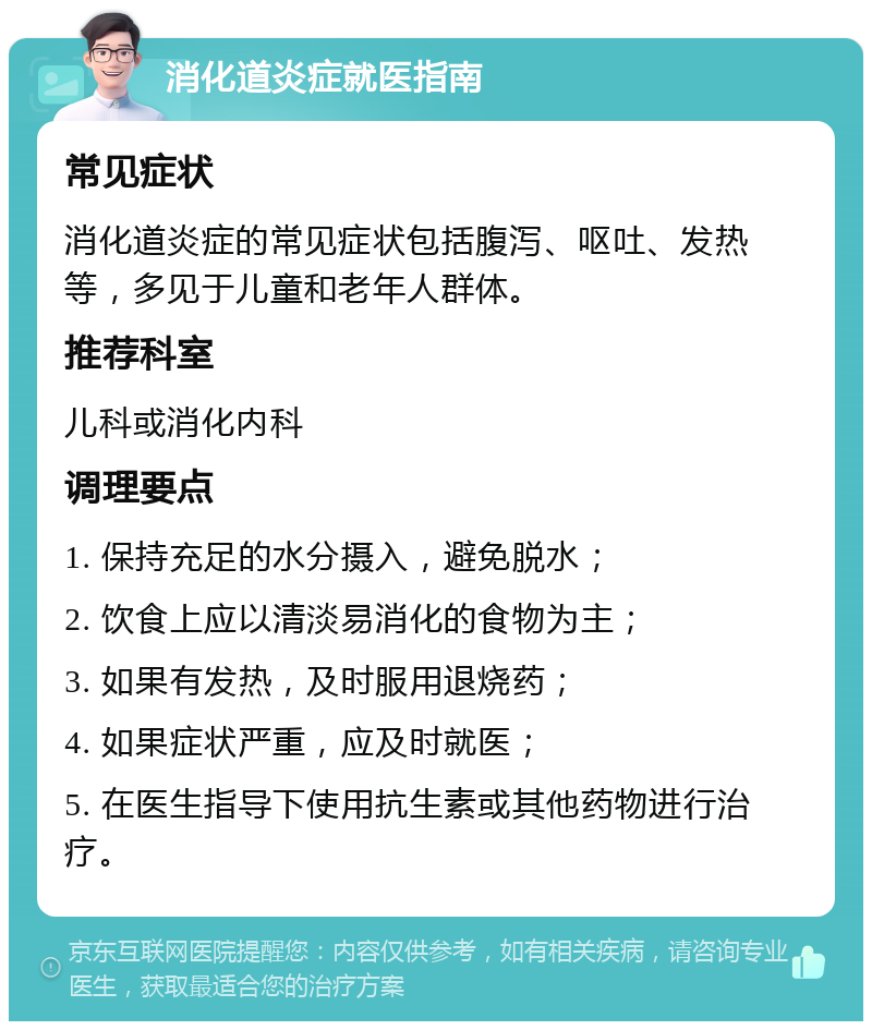 消化道炎症就医指南 常见症状 消化道炎症的常见症状包括腹泻、呕吐、发热等，多见于儿童和老年人群体。 推荐科室 儿科或消化内科 调理要点 1. 保持充足的水分摄入，避免脱水； 2. 饮食上应以清淡易消化的食物为主； 3. 如果有发热，及时服用退烧药； 4. 如果症状严重，应及时就医； 5. 在医生指导下使用抗生素或其他药物进行治疗。