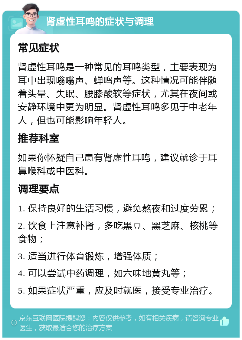 肾虚性耳鸣的症状与调理 常见症状 肾虚性耳鸣是一种常见的耳鸣类型，主要表现为耳中出现嗡嗡声、蝉鸣声等。这种情况可能伴随着头晕、失眠、腰膝酸软等症状，尤其在夜间或安静环境中更为明显。肾虚性耳鸣多见于中老年人，但也可能影响年轻人。 推荐科室 如果你怀疑自己患有肾虚性耳鸣，建议就诊于耳鼻喉科或中医科。 调理要点 1. 保持良好的生活习惯，避免熬夜和过度劳累； 2. 饮食上注意补肾，多吃黑豆、黑芝麻、核桃等食物； 3. 适当进行体育锻炼，增强体质； 4. 可以尝试中药调理，如六味地黄丸等； 5. 如果症状严重，应及时就医，接受专业治疗。