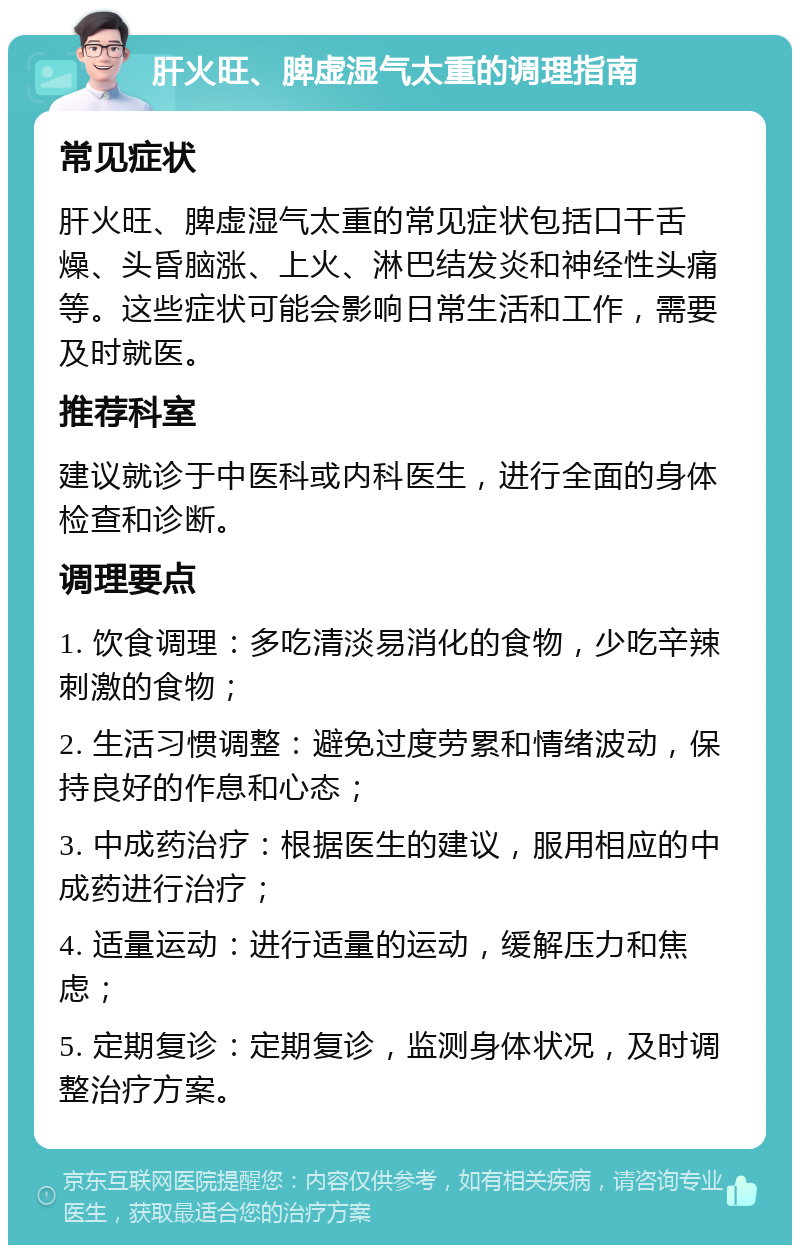 肝火旺、脾虚湿气太重的调理指南 常见症状 肝火旺、脾虚湿气太重的常见症状包括口干舌燥、头昏脑涨、上火、淋巴结发炎和神经性头痛等。这些症状可能会影响日常生活和工作，需要及时就医。 推荐科室 建议就诊于中医科或内科医生，进行全面的身体检查和诊断。 调理要点 1. 饮食调理：多吃清淡易消化的食物，少吃辛辣刺激的食物； 2. 生活习惯调整：避免过度劳累和情绪波动，保持良好的作息和心态； 3. 中成药治疗：根据医生的建议，服用相应的中成药进行治疗； 4. 适量运动：进行适量的运动，缓解压力和焦虑； 5. 定期复诊：定期复诊，监测身体状况，及时调整治疗方案。