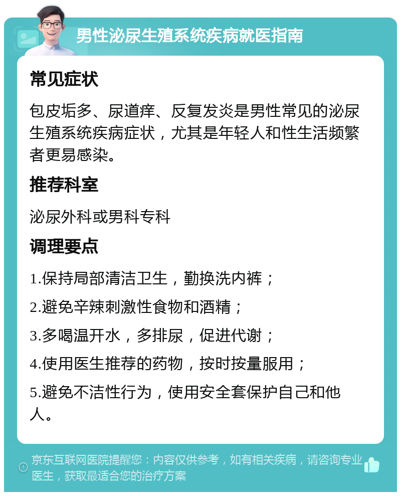 男性泌尿生殖系统疾病就医指南 常见症状 包皮垢多、尿道痒、反复发炎是男性常见的泌尿生殖系统疾病症状，尤其是年轻人和性生活频繁者更易感染。 推荐科室 泌尿外科或男科专科 调理要点 1.保持局部清洁卫生，勤换洗内裤； 2.避免辛辣刺激性食物和酒精； 3.多喝温开水，多排尿，促进代谢； 4.使用医生推荐的药物，按时按量服用； 5.避免不洁性行为，使用安全套保护自己和他人。