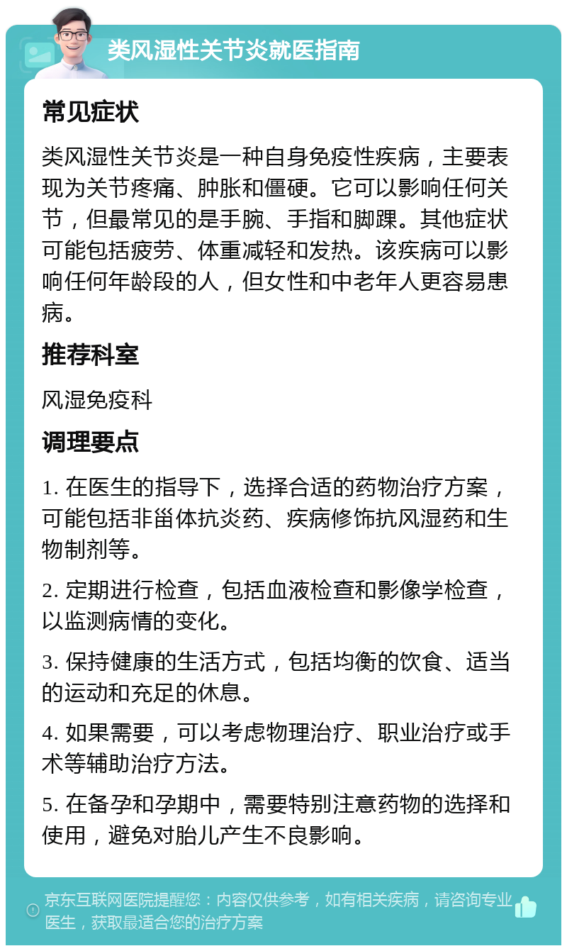 类风湿性关节炎就医指南 常见症状 类风湿性关节炎是一种自身免疫性疾病，主要表现为关节疼痛、肿胀和僵硬。它可以影响任何关节，但最常见的是手腕、手指和脚踝。其他症状可能包括疲劳、体重减轻和发热。该疾病可以影响任何年龄段的人，但女性和中老年人更容易患病。 推荐科室 风湿免疫科 调理要点 1. 在医生的指导下，选择合适的药物治疗方案，可能包括非甾体抗炎药、疾病修饰抗风湿药和生物制剂等。 2. 定期进行检查，包括血液检查和影像学检查，以监测病情的变化。 3. 保持健康的生活方式，包括均衡的饮食、适当的运动和充足的休息。 4. 如果需要，可以考虑物理治疗、职业治疗或手术等辅助治疗方法。 5. 在备孕和孕期中，需要特别注意药物的选择和使用，避免对胎儿产生不良影响。