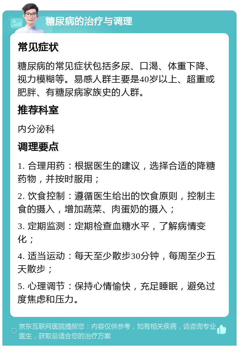 糖尿病的治疗与调理 常见症状 糖尿病的常见症状包括多尿、口渴、体重下降、视力模糊等。易感人群主要是40岁以上、超重或肥胖、有糖尿病家族史的人群。 推荐科室 内分泌科 调理要点 1. 合理用药：根据医生的建议，选择合适的降糖药物，并按时服用； 2. 饮食控制：遵循医生给出的饮食原则，控制主食的摄入，增加蔬菜、肉蛋奶的摄入； 3. 定期监测：定期检查血糖水平，了解病情变化； 4. 适当运动：每天至少散步30分钟，每周至少五天散步； 5. 心理调节：保持心情愉快，充足睡眠，避免过度焦虑和压力。