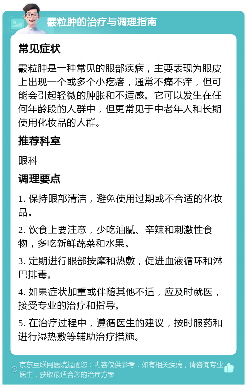 霰粒肿的治疗与调理指南 常见症状 霰粒肿是一种常见的眼部疾病，主要表现为眼皮上出现一个或多个小疙瘩，通常不痛不痒，但可能会引起轻微的肿胀和不适感。它可以发生在任何年龄段的人群中，但更常见于中老年人和长期使用化妆品的人群。 推荐科室 眼科 调理要点 1. 保持眼部清洁，避免使用过期或不合适的化妆品。 2. 饮食上要注意，少吃油腻、辛辣和刺激性食物，多吃新鲜蔬菜和水果。 3. 定期进行眼部按摩和热敷，促进血液循环和淋巴排毒。 4. 如果症状加重或伴随其他不适，应及时就医，接受专业的治疗和指导。 5. 在治疗过程中，遵循医生的建议，按时服药和进行湿热敷等辅助治疗措施。