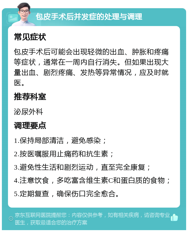 包皮手术后并发症的处理与调理 常见症状 包皮手术后可能会出现轻微的出血、肿胀和疼痛等症状，通常在一周内自行消失。但如果出现大量出血、剧烈疼痛、发热等异常情况，应及时就医。 推荐科室 泌尿外科 调理要点 1.保持局部清洁，避免感染； 2.按医嘱服用止痛药和抗生素； 3.避免性生活和剧烈运动，直至完全康复； 4.注意饮食，多吃富含维生素C和蛋白质的食物； 5.定期复查，确保伤口完全愈合。