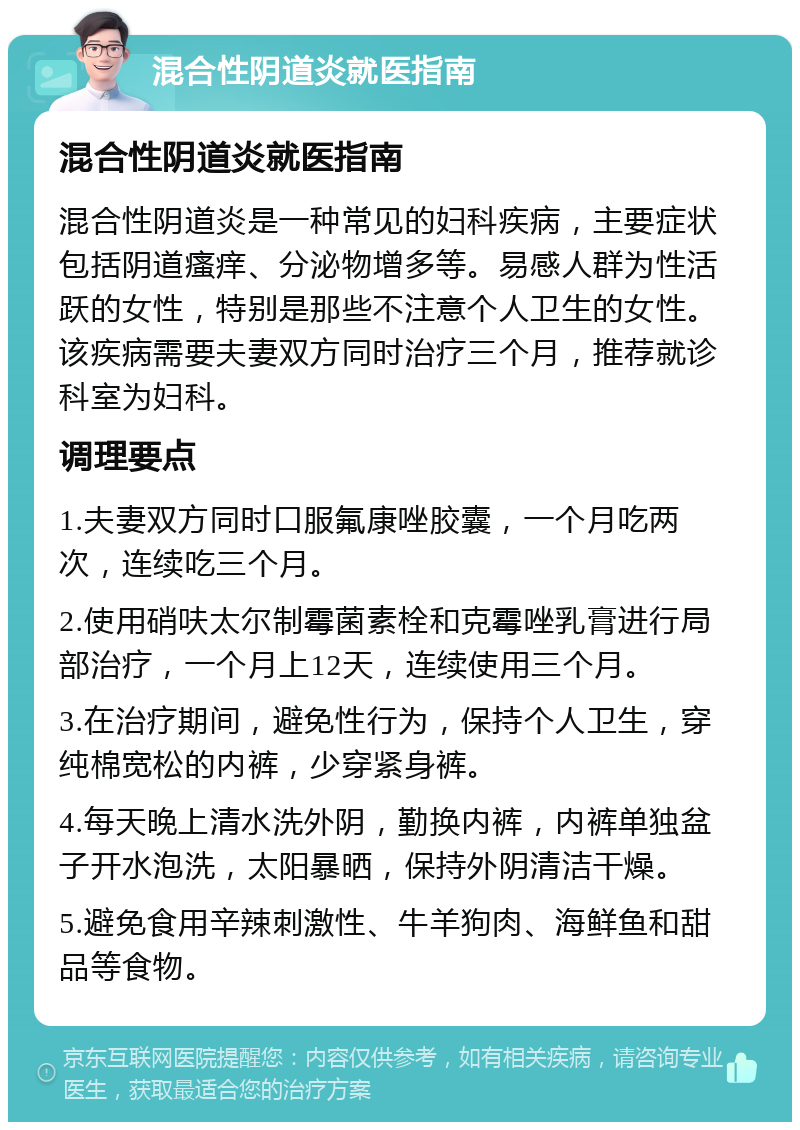 混合性阴道炎就医指南 混合性阴道炎就医指南 混合性阴道炎是一种常见的妇科疾病，主要症状包括阴道瘙痒、分泌物增多等。易感人群为性活跃的女性，特别是那些不注意个人卫生的女性。该疾病需要夫妻双方同时治疗三个月，推荐就诊科室为妇科。 调理要点 1.夫妻双方同时口服氟康唑胶囊，一个月吃两次，连续吃三个月。 2.使用硝呋太尔制霉菌素栓和克霉唑乳膏进行局部治疗，一个月上12天，连续使用三个月。 3.在治疗期间，避免性行为，保持个人卫生，穿纯棉宽松的内裤，少穿紧身裤。 4.每天晚上清水洗外阴，勤换内裤，内裤单独盆子开水泡洗，太阳暴晒，保持外阴清洁干燥。 5.避免食用辛辣刺激性、牛羊狗肉、海鲜鱼和甜品等食物。