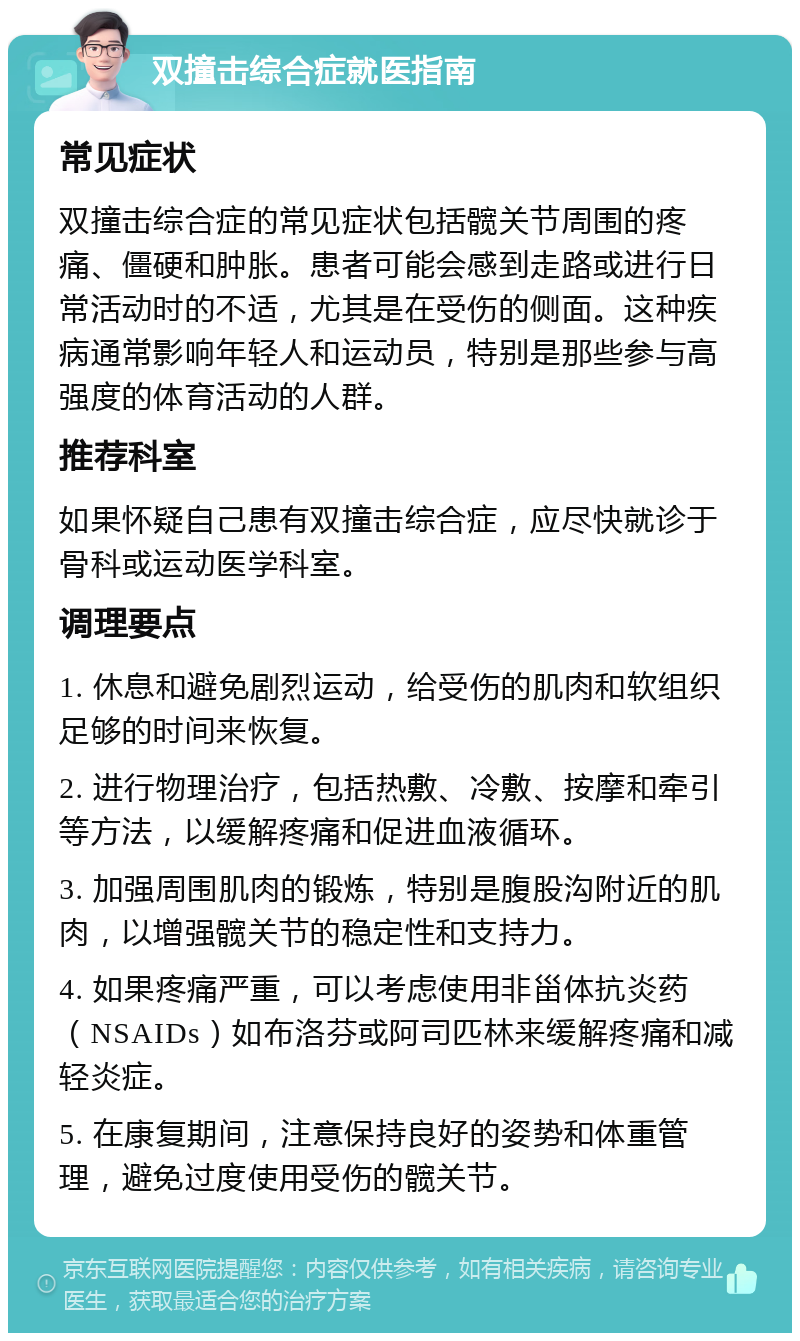 双撞击综合症就医指南 常见症状 双撞击综合症的常见症状包括髋关节周围的疼痛、僵硬和肿胀。患者可能会感到走路或进行日常活动时的不适，尤其是在受伤的侧面。这种疾病通常影响年轻人和运动员，特别是那些参与高强度的体育活动的人群。 推荐科室 如果怀疑自己患有双撞击综合症，应尽快就诊于骨科或运动医学科室。 调理要点 1. 休息和避免剧烈运动，给受伤的肌肉和软组织足够的时间来恢复。 2. 进行物理治疗，包括热敷、冷敷、按摩和牵引等方法，以缓解疼痛和促进血液循环。 3. 加强周围肌肉的锻炼，特别是腹股沟附近的肌肉，以增强髋关节的稳定性和支持力。 4. 如果疼痛严重，可以考虑使用非甾体抗炎药（NSAIDs）如布洛芬或阿司匹林来缓解疼痛和减轻炎症。 5. 在康复期间，注意保持良好的姿势和体重管理，避免过度使用受伤的髋关节。