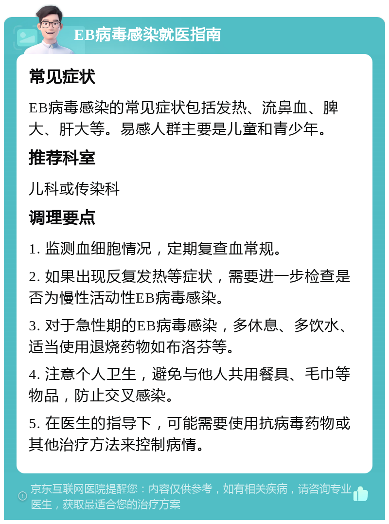 EB病毒感染就医指南 常见症状 EB病毒感染的常见症状包括发热、流鼻血、脾大、肝大等。易感人群主要是儿童和青少年。 推荐科室 儿科或传染科 调理要点 1. 监测血细胞情况，定期复查血常规。 2. 如果出现反复发热等症状，需要进一步检查是否为慢性活动性EB病毒感染。 3. 对于急性期的EB病毒感染，多休息、多饮水、适当使用退烧药物如布洛芬等。 4. 注意个人卫生，避免与他人共用餐具、毛巾等物品，防止交叉感染。 5. 在医生的指导下，可能需要使用抗病毒药物或其他治疗方法来控制病情。