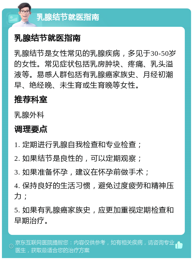 乳腺结节就医指南 乳腺结节就医指南 乳腺结节是女性常见的乳腺疾病，多见于30-50岁的女性。常见症状包括乳房肿块、疼痛、乳头溢液等。易感人群包括有乳腺癌家族史、月经初潮早、绝经晚、未生育或生育晚等女性。 推荐科室 乳腺外科 调理要点 1. 定期进行乳腺自我检查和专业检查； 2. 如果结节是良性的，可以定期观察； 3. 如果准备怀孕，建议在怀孕前做手术； 4. 保持良好的生活习惯，避免过度疲劳和精神压力； 5. 如果有乳腺癌家族史，应更加重视定期检查和早期治疗。