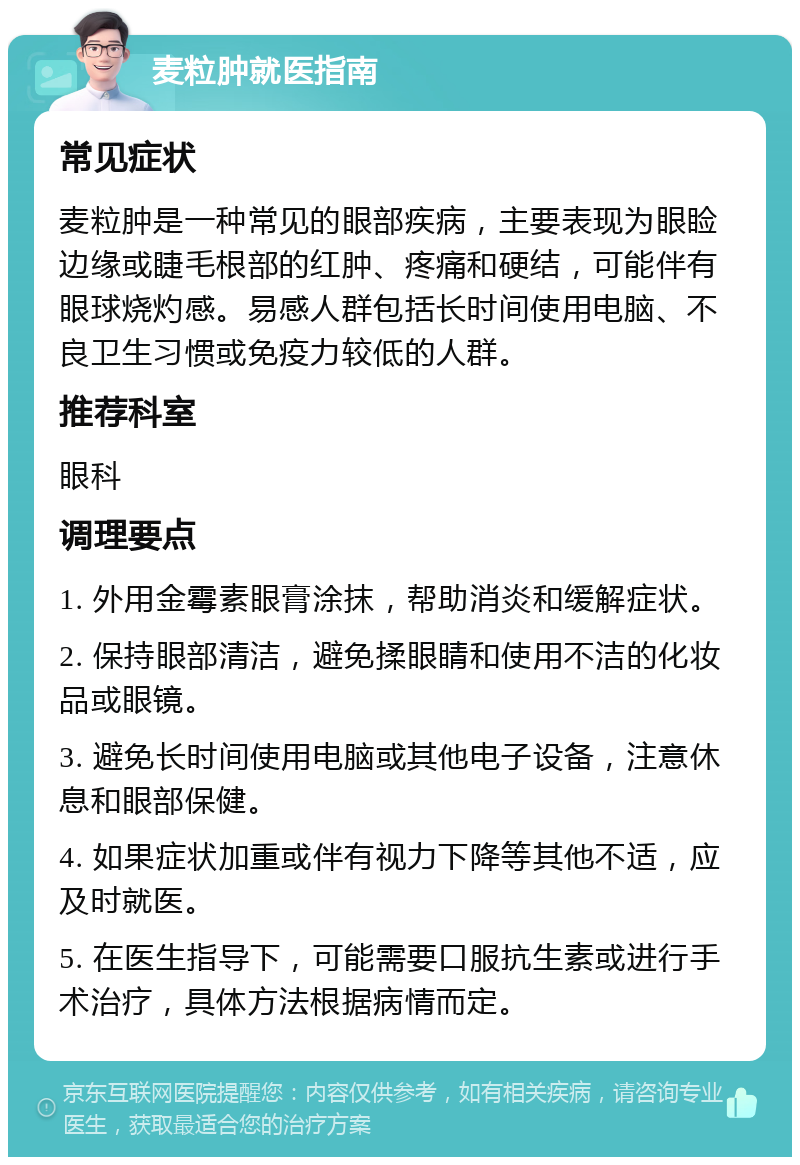 麦粒肿就医指南 常见症状 麦粒肿是一种常见的眼部疾病，主要表现为眼睑边缘或睫毛根部的红肿、疼痛和硬结，可能伴有眼球烧灼感。易感人群包括长时间使用电脑、不良卫生习惯或免疫力较低的人群。 推荐科室 眼科 调理要点 1. 外用金霉素眼膏涂抹，帮助消炎和缓解症状。 2. 保持眼部清洁，避免揉眼睛和使用不洁的化妆品或眼镜。 3. 避免长时间使用电脑或其他电子设备，注意休息和眼部保健。 4. 如果症状加重或伴有视力下降等其他不适，应及时就医。 5. 在医生指导下，可能需要口服抗生素或进行手术治疗，具体方法根据病情而定。