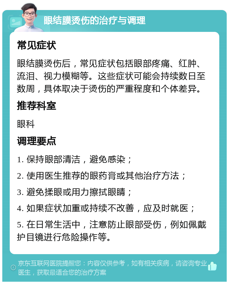 眼结膜烫伤的治疗与调理 常见症状 眼结膜烫伤后，常见症状包括眼部疼痛、红肿、流泪、视力模糊等。这些症状可能会持续数日至数周，具体取决于烫伤的严重程度和个体差异。 推荐科室 眼科 调理要点 1. 保持眼部清洁，避免感染； 2. 使用医生推荐的眼药膏或其他治疗方法； 3. 避免揉眼或用力擦拭眼睛； 4. 如果症状加重或持续不改善，应及时就医； 5. 在日常生活中，注意防止眼部受伤，例如佩戴护目镜进行危险操作等。