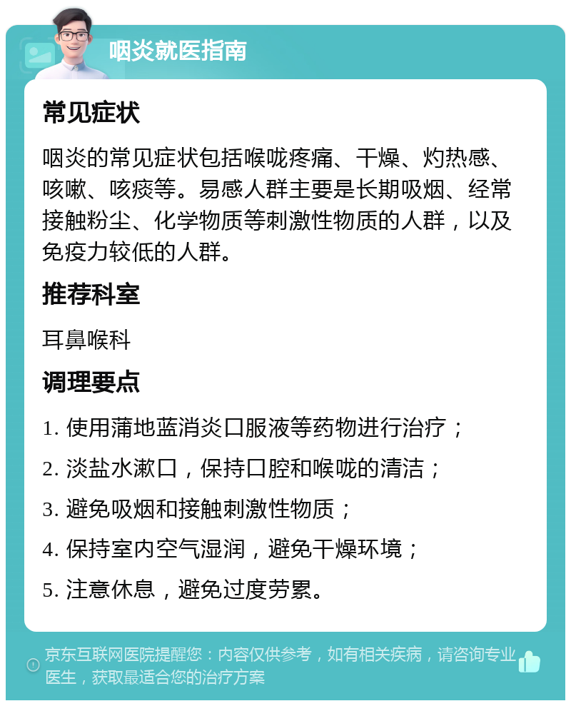 咽炎就医指南 常见症状 咽炎的常见症状包括喉咙疼痛、干燥、灼热感、咳嗽、咳痰等。易感人群主要是长期吸烟、经常接触粉尘、化学物质等刺激性物质的人群，以及免疫力较低的人群。 推荐科室 耳鼻喉科 调理要点 1. 使用蒲地蓝消炎口服液等药物进行治疗； 2. 淡盐水漱口，保持口腔和喉咙的清洁； 3. 避免吸烟和接触刺激性物质； 4. 保持室内空气湿润，避免干燥环境； 5. 注意休息，避免过度劳累。