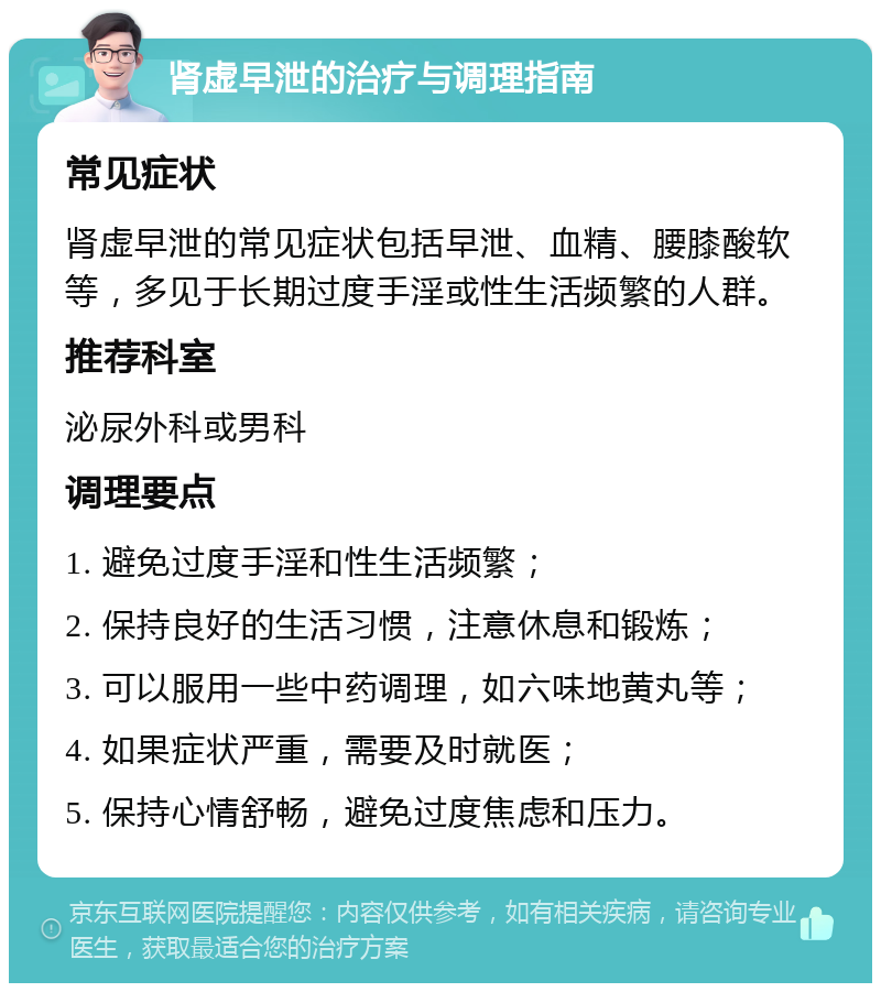 肾虚早泄的治疗与调理指南 常见症状 肾虚早泄的常见症状包括早泄、血精、腰膝酸软等，多见于长期过度手淫或性生活频繁的人群。 推荐科室 泌尿外科或男科 调理要点 1. 避免过度手淫和性生活频繁； 2. 保持良好的生活习惯，注意休息和锻炼； 3. 可以服用一些中药调理，如六味地黄丸等； 4. 如果症状严重，需要及时就医； 5. 保持心情舒畅，避免过度焦虑和压力。