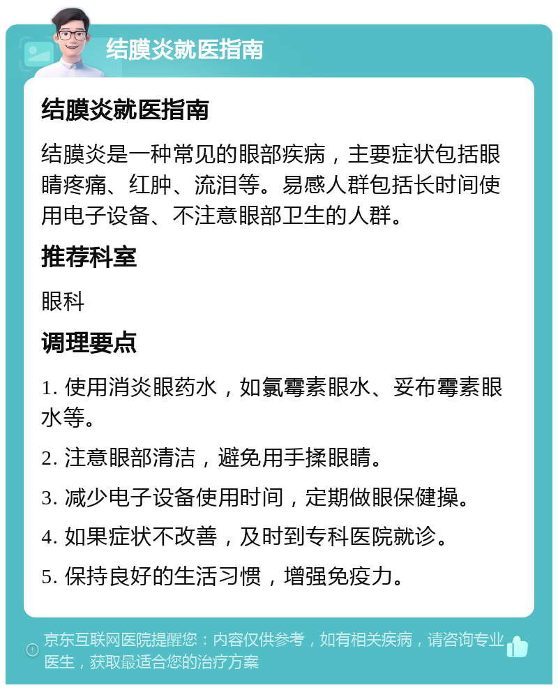 结膜炎就医指南 结膜炎就医指南 结膜炎是一种常见的眼部疾病，主要症状包括眼睛疼痛、红肿、流泪等。易感人群包括长时间使用电子设备、不注意眼部卫生的人群。 推荐科室 眼科 调理要点 1. 使用消炎眼药水，如氯霉素眼水、妥布霉素眼水等。 2. 注意眼部清洁，避免用手揉眼睛。 3. 减少电子设备使用时间，定期做眼保健操。 4. 如果症状不改善，及时到专科医院就诊。 5. 保持良好的生活习惯，增强免疫力。