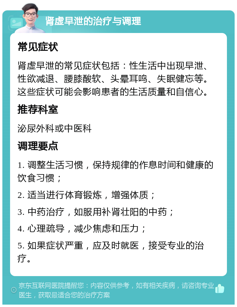 肾虚早泄的治疗与调理 常见症状 肾虚早泄的常见症状包括：性生活中出现早泄、性欲减退、腰膝酸软、头晕耳鸣、失眠健忘等。这些症状可能会影响患者的生活质量和自信心。 推荐科室 泌尿外科或中医科 调理要点 1. 调整生活习惯，保持规律的作息时间和健康的饮食习惯； 2. 适当进行体育锻炼，增强体质； 3. 中药治疗，如服用补肾壮阳的中药； 4. 心理疏导，减少焦虑和压力； 5. 如果症状严重，应及时就医，接受专业的治疗。